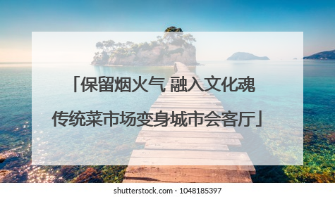 保留烟火气 融入文化魂 传统菜市场变身城市会客厅