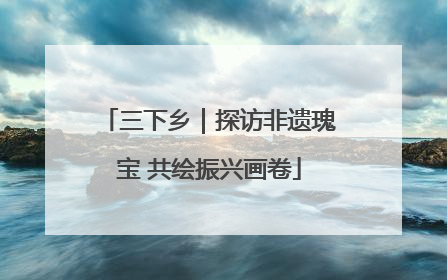三下乡｜探访非遗瑰宝 共绘振兴画卷