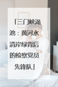 三门峡渑池：黄河水清岸绿背后的检察党员先锋队
