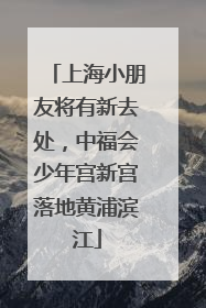上海小朋友将有新去处，中福会少年宫新宫落地黄浦滨江
