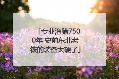 专业渔猎7500年 史前东北老铁的装备太硬了