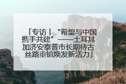 专访丨“希望与中国携手共建”——土耳其加济安泰普市长期待古丝路重镇焕发新活力