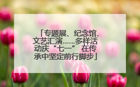 专题展、纪念馆、文艺汇演……多样活动庆“七一” 在传承中坚定前行脚步