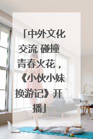 中外文化交流 碰撞青春火花，《小伙小妹换游记》开播