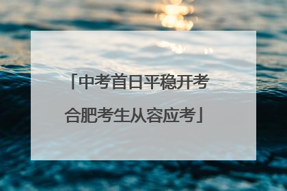 中考首日平稳开考 合肥考生从容应考