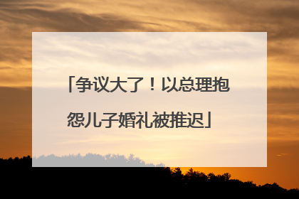 争议大了！以总理抱怨儿子婚礼被推迟