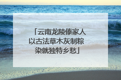 云南龙陵傣家人以古法草木灰制粽 染就独特乡愁