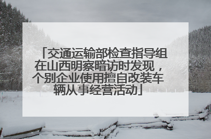 交通运输部检查指导组在山西明察暗访时发现，个别企业使用擅自改装车辆从事经营活动
