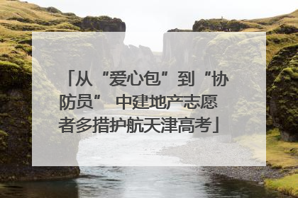 从“爱心包”到“协防员” 中建地产志愿者多措护航天津高考