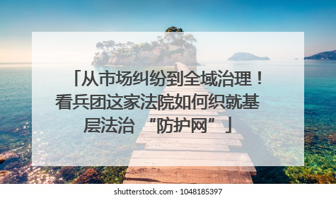 从市场纠纷到全域治理！看兵团这家法院如何织就基层法治 “防护网”