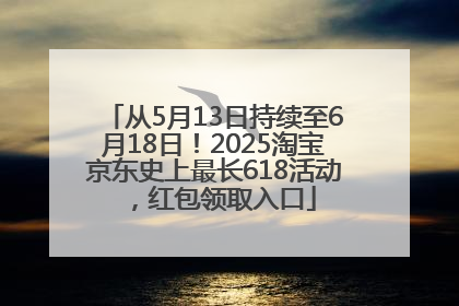 从5月13日持续至6月18日！2025淘宝京东史上最长618活动，红包领取入口