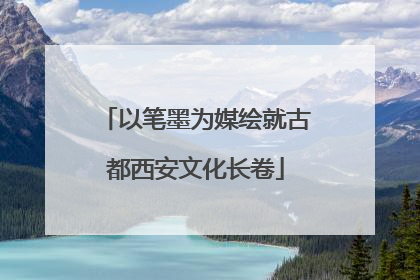 以笔墨为媒绘就古都西安文化长卷