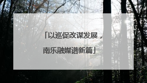 以巡促改谋发展，南乐融媒谱新篇