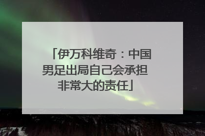 伊万科维奇：中国男足出局自己会承担非常大的责任