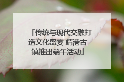 传统与现代交融打造文化盛宴 靖港古镇推出端午活动