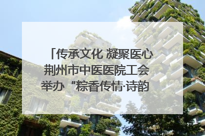 传承文化 凝聚医心 荆州市中医医院工会举办“粽香传情·诗韵端午”系列活动