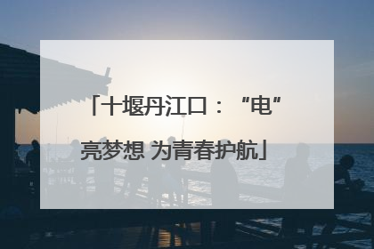 十堰丹江口：“电”亮梦想 为青春护航