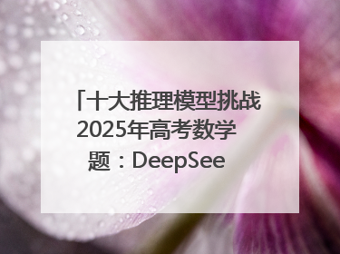 十大推理模型挑战2025年高考数学题：DeepSeek-R1、腾讯混元T1并列第一，马斯克的Grok 3遭遇“滑铁卢”