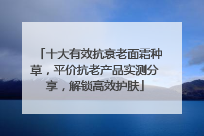 十大有效抗衰老面霜种草，平价抗老产品实测分享，解锁高效护肤