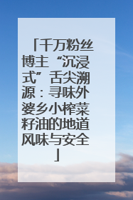 千万粉丝博主“沉浸式”舌尖溯源：寻味外婆乡小榨菜籽油的地道风味与安全