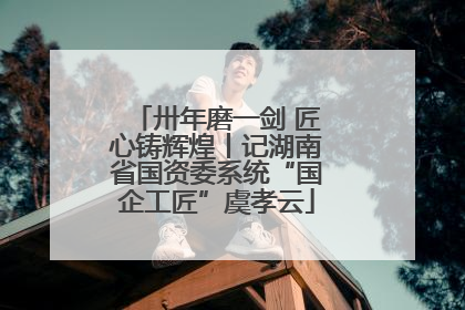 卅年磨一剑 匠心铸辉煌丨记湖南省国资委系统“国企工匠”虞孝云