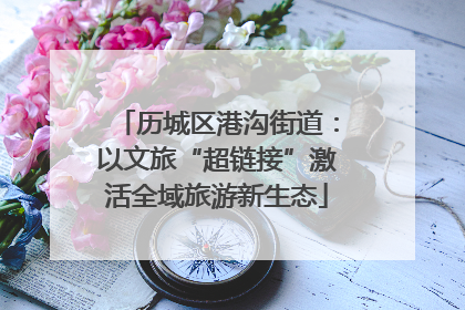 历城区港沟街道：以文旅“超链接”激活全域旅游新生态