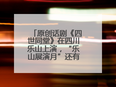 原创话剧《四世同堂》在四川乐山上演，“乐山展演月”还有更多好戏连台