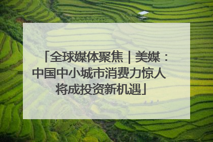 全球媒体聚焦｜美媒：中国中小城市消费力惊人 将成投资新机遇
