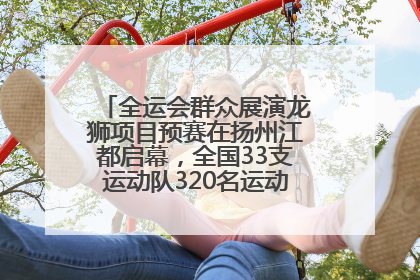 全运会群众展演龙狮项目预赛在扬州江都启幕，全国33支运动队320名运动员“龙争狮斗”