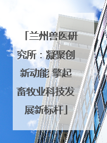 兰州兽医研究所：凝聚创新动能 擎起畜牧业科技发展新标杆
