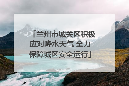 兰州市城关区积极应对降水天气 全力保障城区安全运行