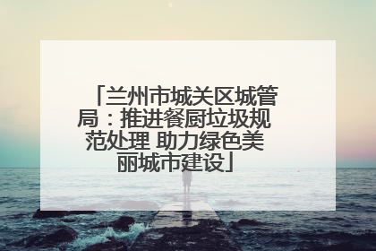 兰州市城关区城管局：推进餐厨垃圾规范处理 助力绿色美丽城市建设