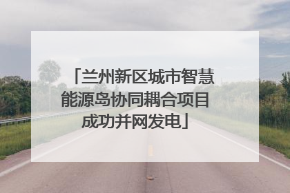 兰州新区城市智慧能源岛协同耦合项目成功并网发电