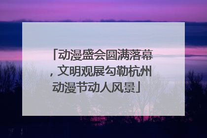 动漫盛会圆满落幕，文明观展勾勒杭州动漫节动人风景