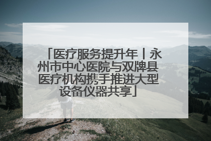 医疗服务提升年丨永州市中心医院与双牌县医疗机构携手推进大型设备仪器共享