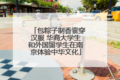 包粽子制香囊穿汉服 华裔大学生和外国留学生在南京体验中华文化