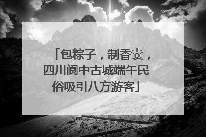 包粽子，制香囊，四川阆中古城端午民俗吸引八方游客