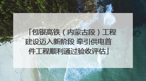 包银高铁（内蒙古段）工程建设迈入新阶段 牵引供电首件工程顺利通过验收评估