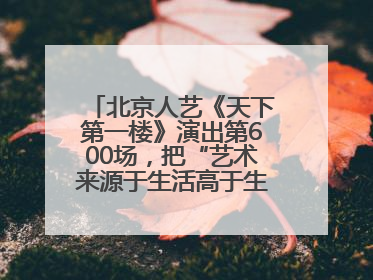 北京人艺《天下第一楼》演出第600场，把“艺术来源于生活高于生活”诠释到极致