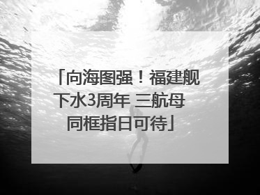 向海图强！福建舰下水3周年 三航母同框指日可待