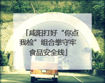 咸阳打好“你点我检”组合拳守牢食品安全线