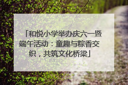 和悦小学举办庆六一暨端午活动：童趣与粽香交织，共筑文化桥梁