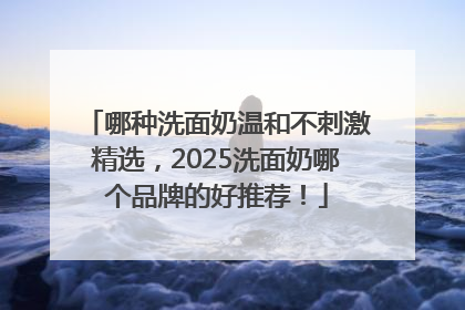 哪种洗面奶温和不刺激精选，2025洗面奶哪个品牌的好推荐！