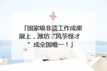 国家级非遗工作成果展上，潍坊“风筝怪才”成全国唯一！