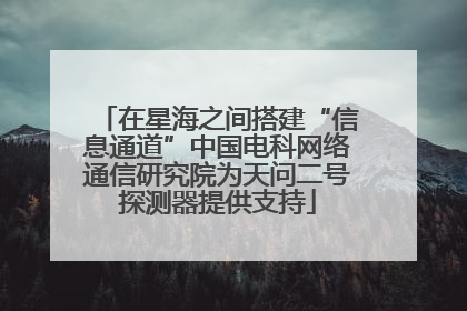 在星海之间搭建“信息通道”中国电科网络通信研究院为天问二号探测器提供支持