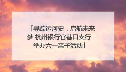 寻踪运河史，启航未来梦 杭州银行官巷口支行举办六一亲子活动