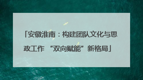 安徽淮南：构建团队文化与思政工作 “双向赋能”新格局