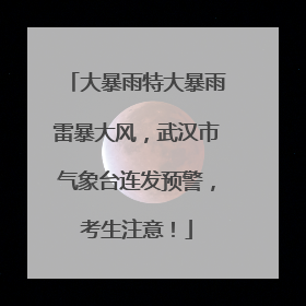 大暴雨特大暴雨雷暴大风，武汉市气象台连发预警，考生注意！