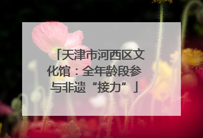 天津市河西区文化馆：全年龄段参与非遗“接力”