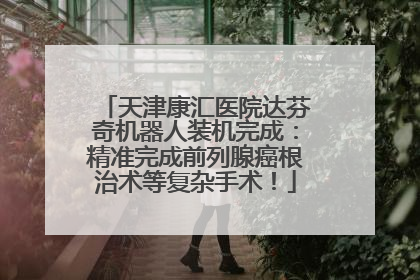 天津康汇医院达芬奇机器人装机完成：精准完成前列腺癌根治术等复杂手术！